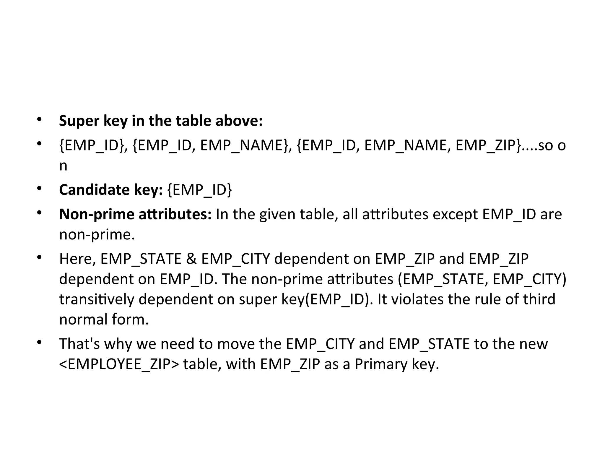 • Super key in the table above:
• {EMP_ID}, {EMP_ID, EMP_NAME}, {EMP_ID, EMP_NAME, EMP_ZIP}....so o
n
• Candidate key: {EMP_ID}
• Non-prime attributes: In the given table, all attributes except EMP_ID are
non-prime.
• Here, EMP_STATE & EMP_CITY dependent on EMP_ZIP and EMP_ZIP
dependent on EMP_ID. The non-prime attributes (EMP_STATE, EMP_CITY)
transitively dependent on super key(EMP_ID). It violates the rule of third
normal form.
• That's why we need to move the EMP_CITY and EMP_STATE to the new
<EMPLOYEE_ZIP> table, with EMP_ZIP as a Primary key.
 
