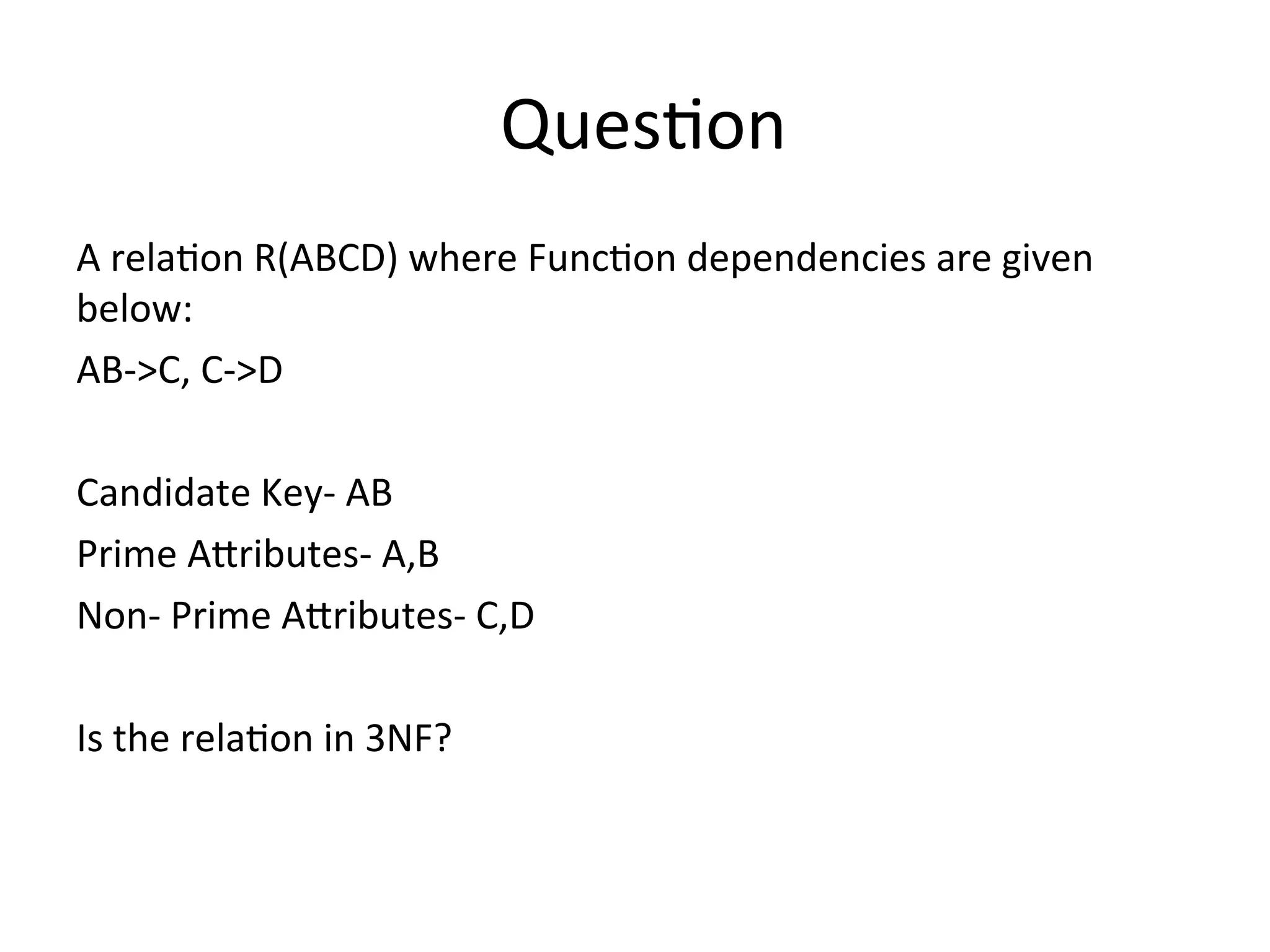 Question
A relation R(ABCD) where Function dependencies are given
below:
AB->C, C->D
Candidate Key- AB
Prime Attributes- A,B
Non- Prime Attributes- C,D
Is the relation in 3NF?
 