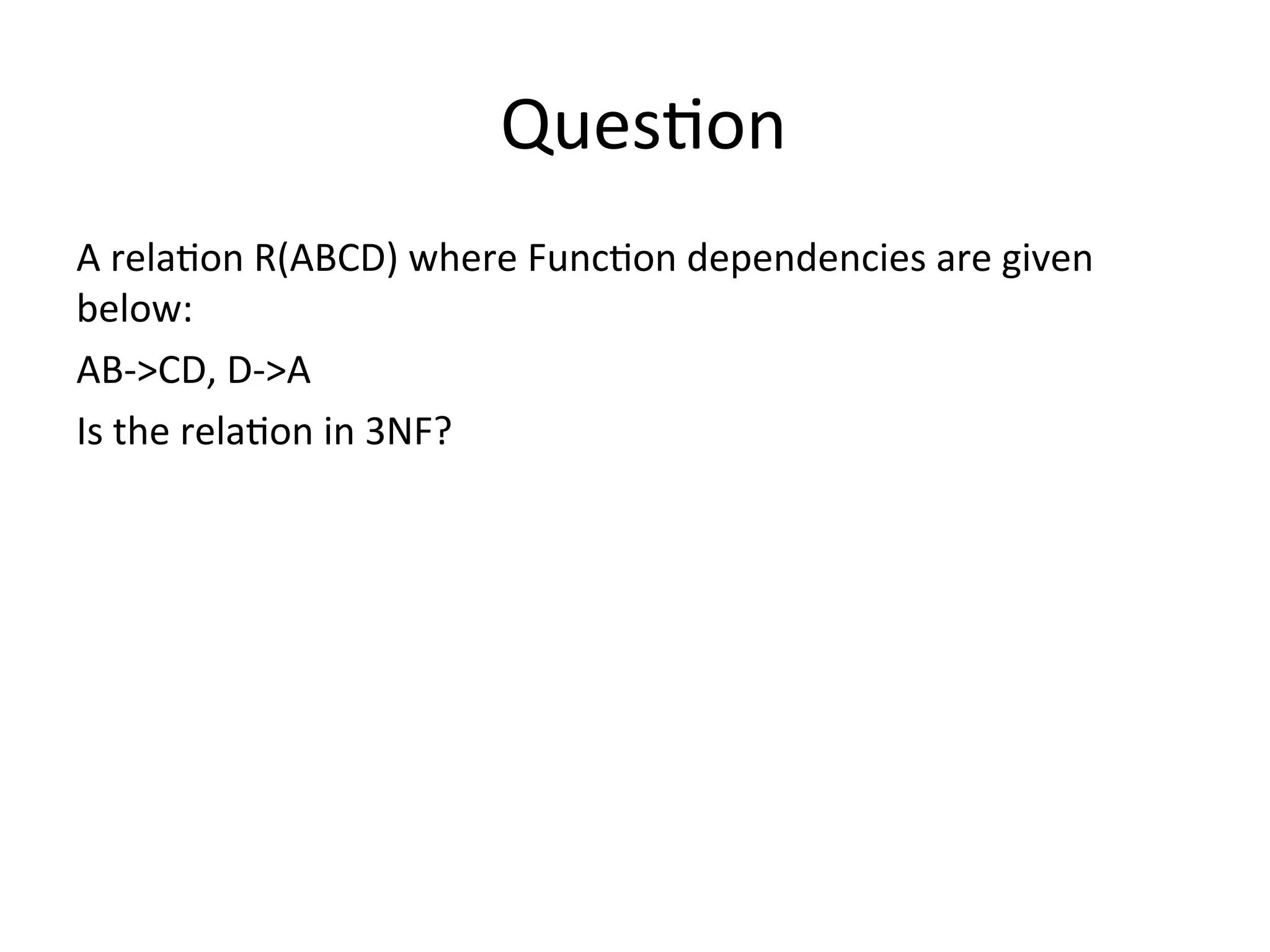 Question
A relation R(ABCD) where Function dependencies are given
below:
AB->CD, D->A
Is the relation in 3NF?
 