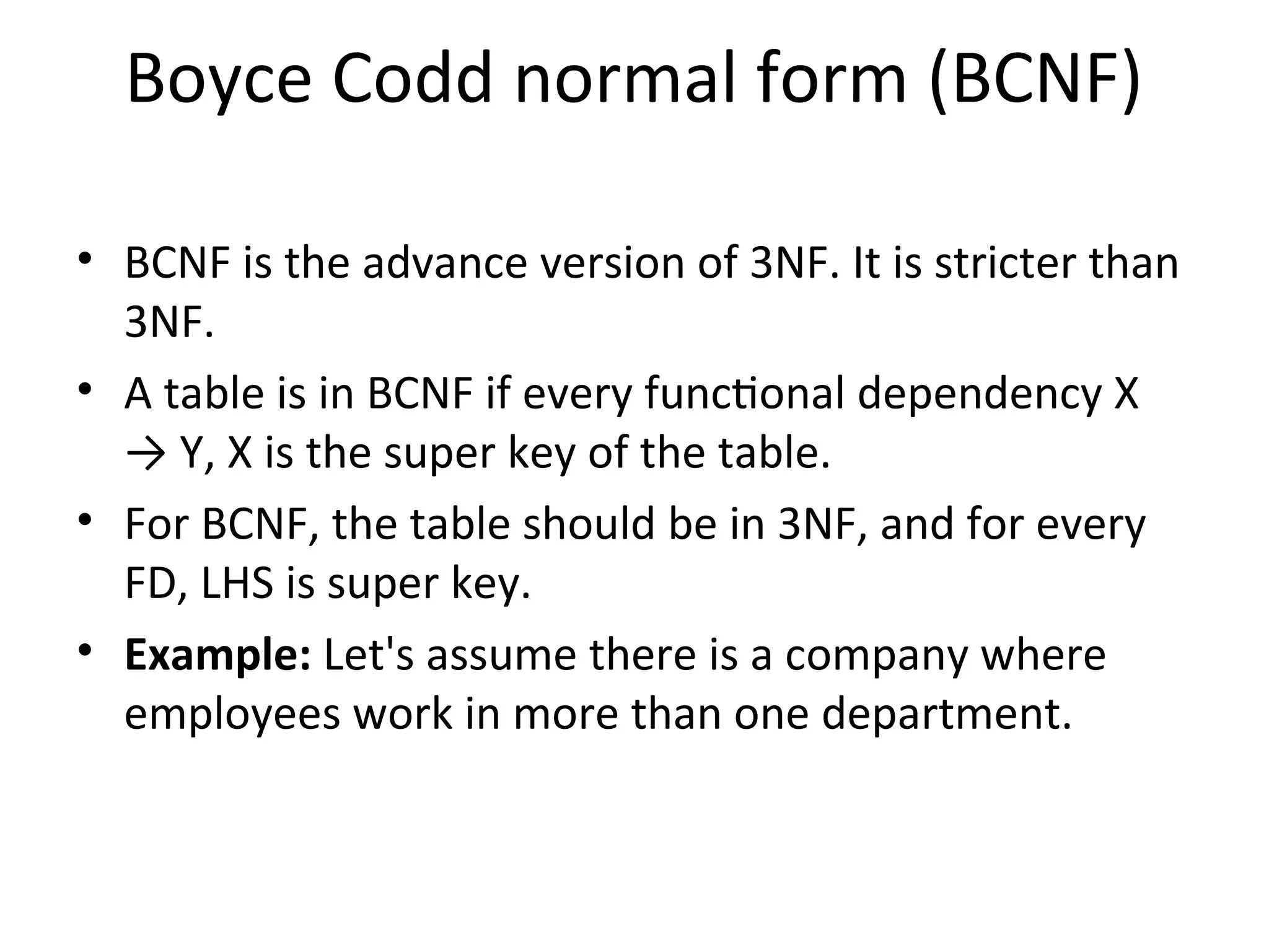 Boyce Codd normal form (BCNF)
• BCNF is the advance version of 3NF. It is stricter than
3NF.
• A table is in BCNF if every functional dependency X
→ Y, X is the super key of the table.
• For BCNF, the table should be in 3NF, and for every
FD, LHS is super key.
• Example: Let's assume there is a company where
employees work in more than one department.
 