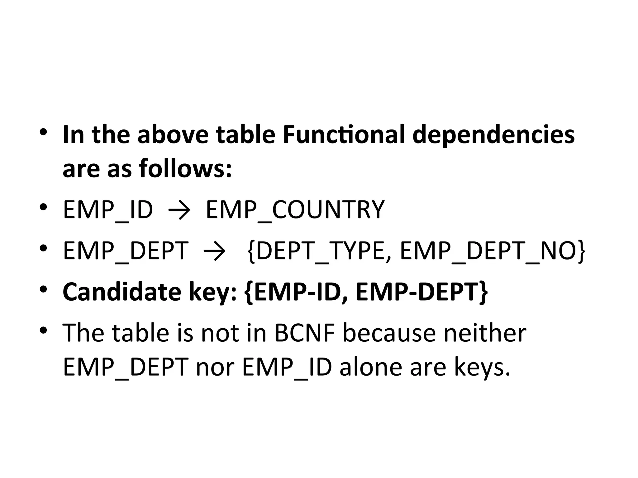 • In the above table Functional dependencies
are as follows:
• EMP_ID → EMP_COUNTRY
• EMP_DEPT → {DEPT_TYPE, EMP_DEPT_NO}
• Candidate key: {EMP-ID, EMP-DEPT}
• The table is not in BCNF because neither
EMP_DEPT nor EMP_ID alone are keys.
 