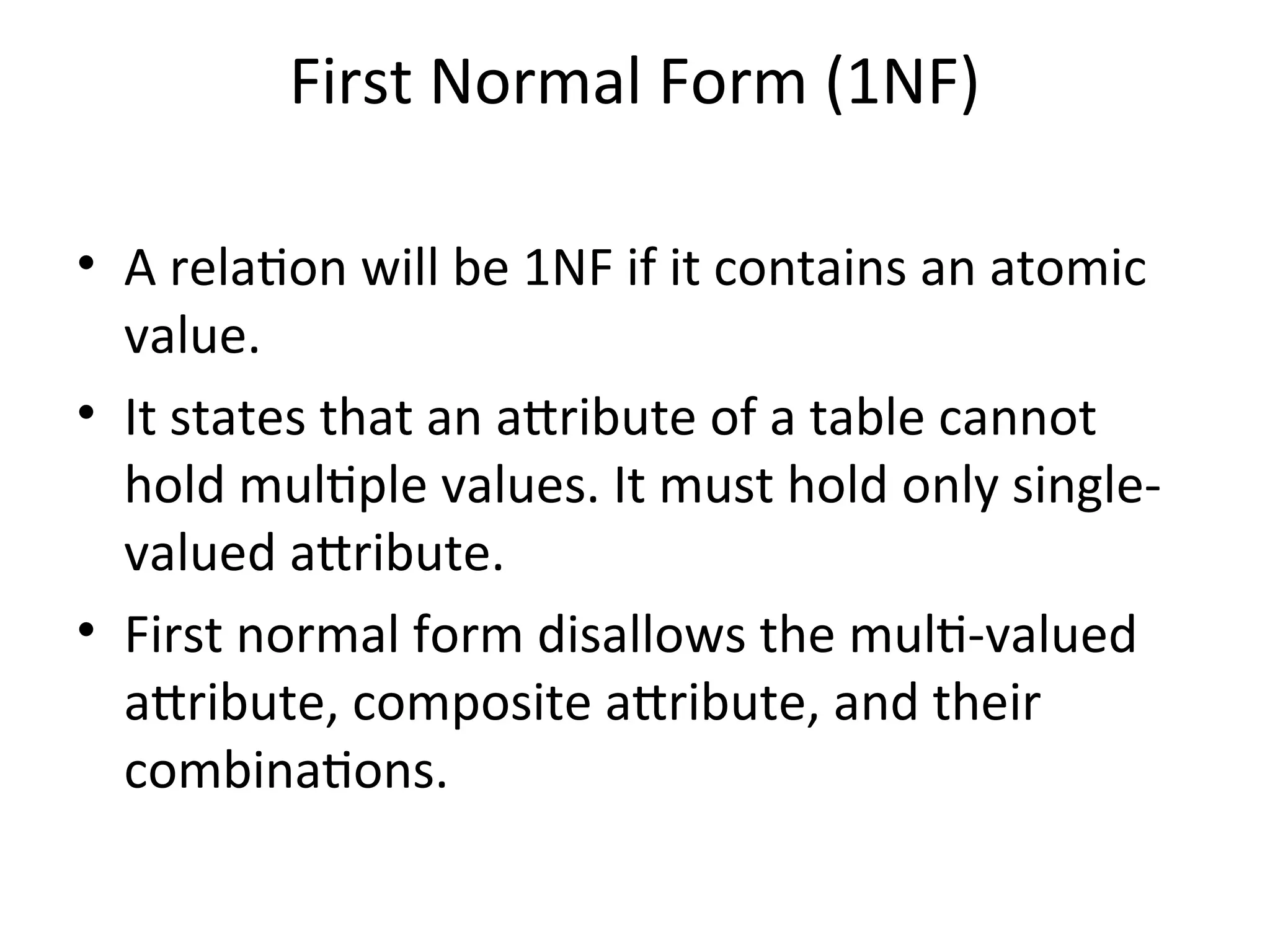 First Normal Form (1NF)
• A relation will be 1NF if it contains an atomic
value.
• It states that an attribute of a table cannot
hold multiple values. It must hold only single-
valued attribute.
• First normal form disallows the multi-valued
attribute, composite attribute, and their
combinations.
 
