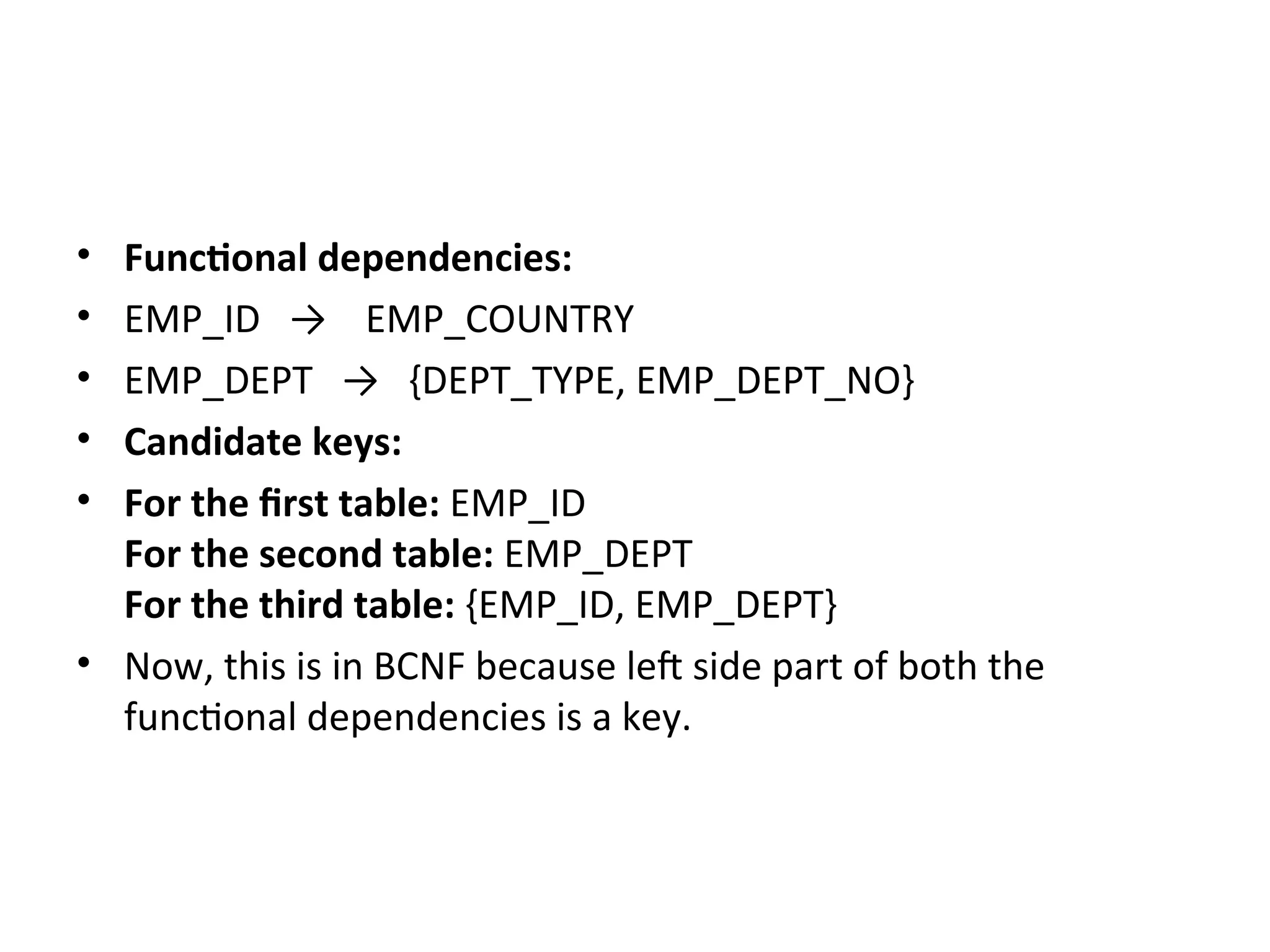 • Functional dependencies:
• EMP_ID → EMP_COUNTRY
• EMP_DEPT → {DEPT_TYPE, EMP_DEPT_NO}
• Candidate keys:
• For the first table: EMP_ID
For the second table: EMP_DEPT
For the third table: {EMP_ID, EMP_DEPT}
• Now, this is in BCNF because left side part of both the
functional dependencies is a key.
 