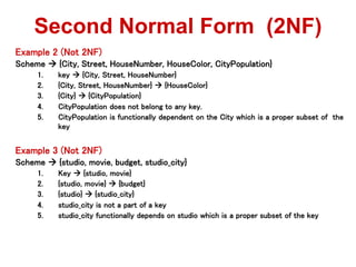 Example 2 (Not 2NF)
Scheme  {City, Street, HouseNumber, HouseColor, CityPopulation}
1. key  {City, Street, HouseNumber}
2. {City, Street, HouseNumber}  {HouseColor}
3. {City}  {CityPopulation}
4. CityPopulation does not belong to any key.
5. CityPopulation is functionally dependent on the City which is a proper subset of the
key
Example 3 (Not 2NF)
Scheme  {studio, movie, budget, studio_city}
1. Key  {studio, movie}
2. {studio, movie}  {budget}
3. {studio}  {studio_city}
4. studio_city is not a part of a key
5. studio_city functionally depends on studio which is a proper subset of the key
Second Normal Form (2NF)
 