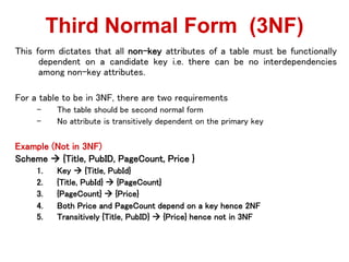 This form dictates that all non-key attributes of a table must be functionally
dependent on a candidate key i.e. there can be no interdependencies
among non-key attributes.
For a table to be in 3NF, there are two requirements
– The table should be second normal form
– No attribute is transitively dependent on the primary key
Example (Not in 3NF)
Scheme  {Title, PubID, PageCount, Price }
1. Key  {Title, PubId}
2. {Title, PubId}  {PageCount}
3. {PageCount}  {Price}
4. Both Price and PageCount depend on a key hence 2NF
5. Transitively {Title, PubID}  {Price} hence not in 3NF
Third Normal Form (3NF)
 