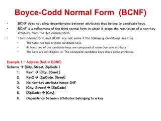 • BCNF does not allow dependencies between attributes that belong to candidate keys.
• BCNF is a refinement of the third normal form in which it drops the restriction of a non-key
attribute from the 3rd normal form.
• Third normal form and BCNF are not same if the following conditions are true:
– The table has two or more candidate keys
– At least two of the candidate keys are composed of more than one attribute
– The keys are not disjoint i.e. The composite candidate keys share some attributes
Example 1 - Address (Not in BCNF)
Scheme  {City, Street, ZipCode }
1. Key1  {City, Street }
2. Key2  {ZipCode, Street}
3. No non-key attribute hence 3NF
4. {City, Street}  {ZipCode}
5. {ZipCode}  {City}
6. Dependency between attributes belonging to a key
Boyce-Codd Normal Form (BCNF)
 