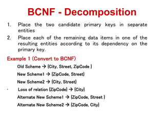 1. Place the two candidate primary keys in separate
entities
2. Place each of the remaining data items in one of the
resulting entities according to its dependency on the
primary key.
Example 1 (Convert to BCNF)
Old Scheme  {City, Street, ZipCode }
New Scheme1  {ZipCode, Street}
New Scheme2  {City, Street}
• Loss of relation {ZipCode}  {City}
Alternate New Scheme1  {ZipCode, Street }
Alternate New Scheme2  {ZipCode, City}
BCNF - Decomposition
 