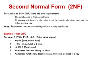 For a table to be in 2NF, there are two requirements
C The database is in first normal form
C All nonkey attributes in the table must be functionally dependent on the
entire primary key
Note: Remember that we are dealing with non-key attributes
Example 1 (Not 2NF)
Scheme ? {Title, PubId, AuId, Price, AuAddress}
1. Key ? {Title, PubId, AuId}
2. {Title, PubId, AuID} ? {Price}
3. {AuID} ? {AuAddress}
4. AuAddress does not belong to a key
5. AuAddress functionally depends on AuId which is a subset of a key
Second Normal Form (2NF)
 