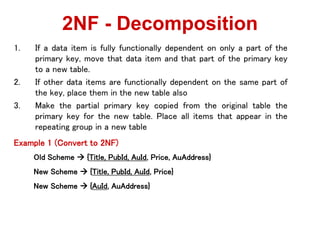 1. If a data item is fully functionally dependent on only a part of the
primary key, move that data item and that part of the primary key
to a new table.
2. If other data items are functionally dependent on the same part of
the key, place them in the new table also
3. Make the partial primary key copied from the original table the
primary key for the new table. Place all items that appear in the
repeating group in a new table
Example 1 (Convert to 2NF)
Old Scheme ? {Title, PubId, AuId, Price, AuAddress}
New Scheme ? {Title, PubId, AuId, Price}
New Scheme ? {AuId, AuAddress}
2NF - Decomposition
 