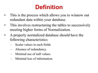 ? This is the process which allows you to winnow out
redundant data within your database.
? This involves restructuring the tables to successively
meeting higher forms of Normalization.
? A properly normalized database should have the
following characteristics
C Scalar values in each fields
C Absence of redundancy.
C Minimal use of null values.
C Minimal loss of information.
Definition
 