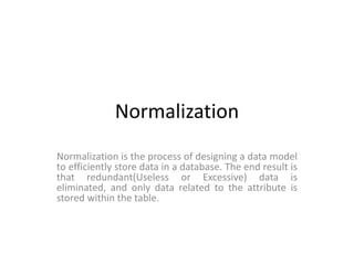 Normalization
Normalization is the process of designing a data model
to efficiently store data in a database. The end result is
that redundant(Useless or Excessive) data is
eliminated, and only data related to the attribute is
stored within the table.
 