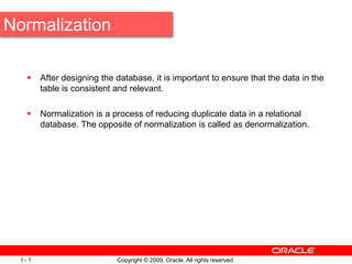 Copyright © 2009, Oracle. All rights reserved.
I - 1
Normalization
 After designing the database, it is important to ensure that the data in the
table is consistent and relevant.
 Normalization is a process of reducing duplicate data in a relational
database. The opposite of normalization is called as denormalization.
 