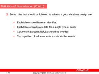 Copyright © 2009, Oracle. All rights reserved.
I - 10
 Some rules that should be followed to achieve a good database design are:
 Each table should have an identifier.
 Each table should store data for a single type of entity.
 Columns that accept NULLs should be avoided.
 The repetition of values or columns should be avoided.
Definition of Normalization (Contd.)
 