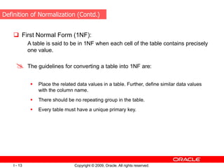 Copyright © 2009, Oracle. All rights reserved.
I - 13
 First Normal Form (1NF):
A table is said to be in 1NF when each cell of the table contains precisely
one value.
 The guidelines for converting a table into 1NF are:
 Place the related data values in a table. Further, define similar data values
with the column name.
 There should be no repeating group in the table.
 Every table must have a unique primary key.
Definition of Normalization (Contd.)
 