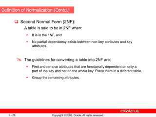 Copyright © 2009, Oracle. All rights reserved.
I - 29
 Second Normal Form (2NF):
A table is said to be in 2NF when:
 It is in the 1NF, and
 No partial dependency exists between non-key attributes and key
attributes.
 The guidelines for converting a table into 2NF are:
 Find and remove attributes that are functionally dependent on only a
part of the key and not on the whole key. Place them in a different table.
 Group the remaining attributes.
Definition of Normalization (Contd.)
 