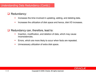 Copyright © 2009, Oracle. All rights reserved.
I - 4
 Redundancy:
 Increases the time involved in updating, adding, and deleting data.
 Increases the utilization of disk space and hence, disk I/O increases.
 Redundancy can, therefore, lead to:
 Insertion, modification, and deletion of data, which may cause
inconsistencies.
 Errors, which are more likely to occur when facts are repeated.
 Unnecessary utilization of extra disk space.
Understanding Data Redundancy (Contd.)
 