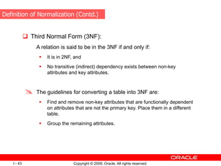 Copyright © 2009, Oracle. All rights reserved.
I - 43
 Third Normal Form (3NF):
A relation is said to be in the 3NF if and only if:
 It is in 2NF, and
 No transitive (indirect) dependency exists between non-key
attributes and key attributes.
 The guidelines for converting a table into 3NF are:
 Find and remove non-key attributes that are functionally dependent
on attributes that are not the primary key. Place them in a different
table.
 Group the remaining attributes.
Definition of Normalization (Contd.)
 