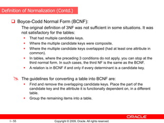 Copyright © 2009, Oracle. All rights reserved.
I - 55
 Boyce-Codd Normal Form (BCNF):
The original definition of 3NF was not sufficient in some situations. It was
not satisfactory for the tables:
 That had multiple candidate keys.
 Where the multiple candidate keys were composite.
 Where the multiple candidate keys overlapped (had at least one attribute in
common).
 In tables, where the preceding 3 conditions do not apply, you can stop at the
third normal form. In such cases, the third NF is the same as the BCNF.
 A relation is in BCNF if and only if every determinant is a candidate key.
 The guidelines for converting a table into BCNF are:
 Find and remove the overlapping candidate keys. Place the part of the
candidate key and the attribute it is functionally dependent on, in a different
table.
 Group the remaining items into a table.
Definition of Normalization (Contd.)
 