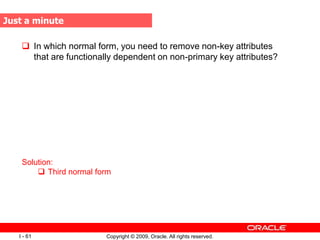 Copyright © 2009, Oracle. All rights reserved.
I - 61
 In which normal form, you need to remove non-key attributes
that are functionally dependent on non-primary key attributes?
Solution:
 Third normal form
Just a minute
 