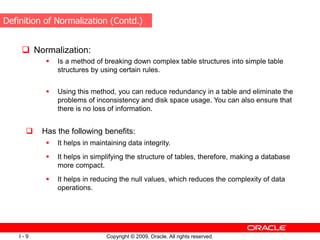 Copyright © 2009, Oracle. All rights reserved.
I - 9
 Normalization:
 Is a method of breaking down complex table structures into simple table
structures by using certain rules.
 Using this method, you can reduce redundancy in a table and eliminate the
problems of inconsistency and disk space usage. You can also ensure that
there is no loss of information.
 Has the following benefits:
 It helps in maintaining data integrity.
 It helps in simplifying the structure of tables, therefore, making a database
more compact.
 It helps in reducing the null values, which reduces the complexity of data
operations.
Definition of Normalization (Contd.)
 
