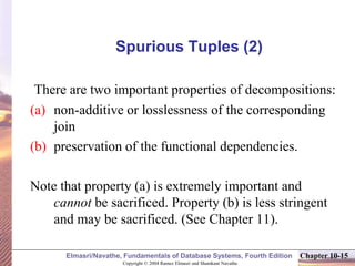 Copyright © 2004 Ramez Elmasri and Shamkant Navathe
Elmasri/Navathe, Fundamentals of Database Systems, Fourth Edition Chapter 10-15
Spurious Tuples (2)
There are two important properties of decompositions:
(a) non-additive or losslessness of the corresponding
join
(b) preservation of the functional dependencies.
Note that property (a) is extremely important and
cannot be sacrificed. Property (b) is less stringent
and may be sacrificed. (See Chapter 11).
 