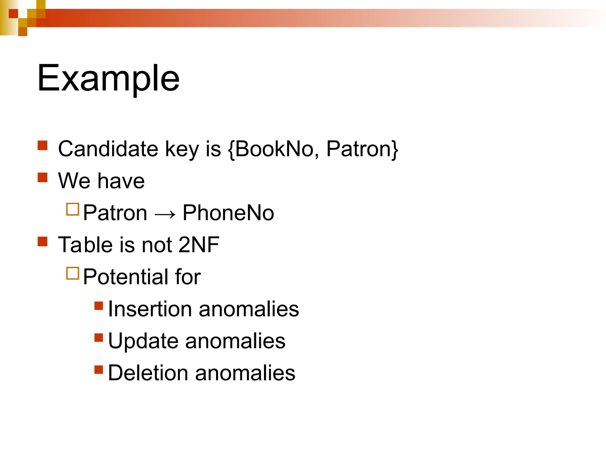 Example
 Candidate key is {BookNo, Patron}
 We have
Patron → PhoneNo
 Table is not 2NF
Potential for
 Insertion anomalies
 Update anomalies
 Deletion anomalies
 