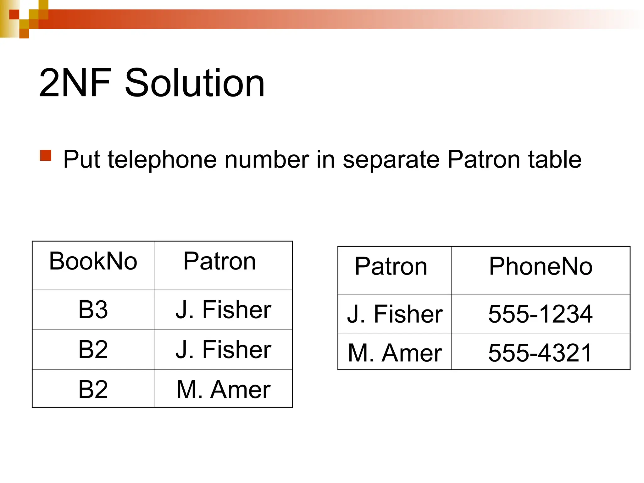 2NF Solution
 Put telephone number in separate Patron table
BookNo Patron
B3 J. Fisher
B2 J. Fisher
B2 M. Amer
Patron PhoneNo
J. Fisher 555-1234
M. Amer 555-4321
 