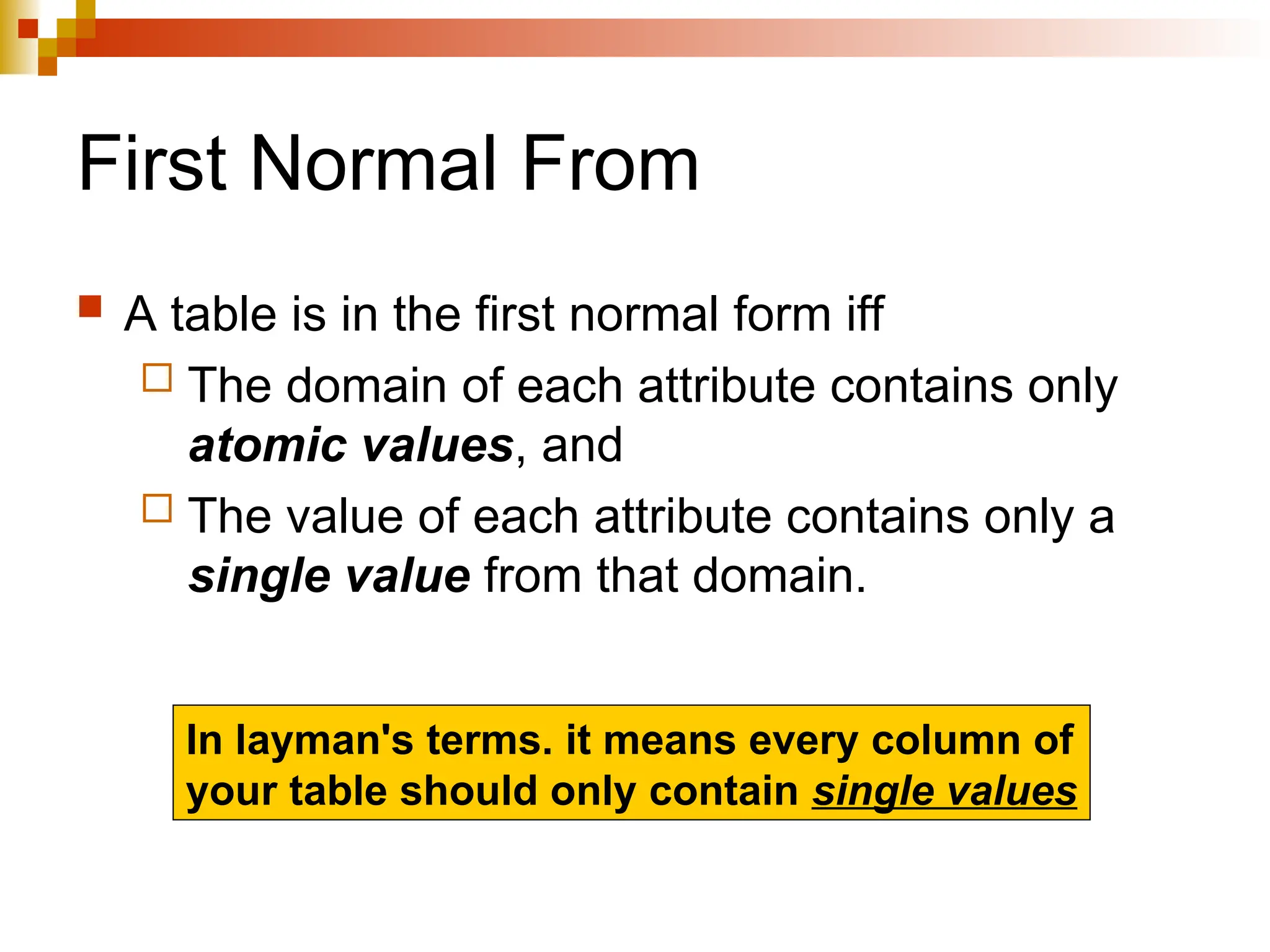First Normal From
 A table is in the first normal form iff
 The domain of each attribute contains only
atomic values, and
 The value of each attribute contains only a
single value from that domain.
In layman's terms. it means every column of
your table should only contain single values
 