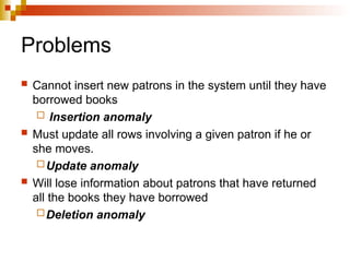 Problems
 Cannot insert new patrons in the system until they have
borrowed books
 Insertion anomaly
 Must update all rows involving a given patron if he or
she moves.
Update anomaly
 Will lose information about patrons that have returned
all the books they have borrowed
Deletion anomaly
 