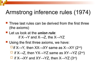 Armstrong inference rules (1974)
 Three last rules can be derived from the first three
(the axioms)
 Let us look at the union rule:
if X→Y and X→Z, the X→YZ
 Using the first three axioms, we have:
if X→Y, then XX→XY same as X→XY (2nd
)
 if X→Z, then YX→YZ same as XY→YZ (2nd
)
 if X→XY and XY→YZ, then X→YZ (3rd
)
 