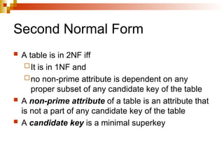 Second Normal Form
 A table is in 2NF iff
It is in 1NF and
no non-prime attribute is dependent on any
proper subset of any candidate key of the table
 A non-prime attribute of a table is an attribute that
is not a part of any candidate key of the table
 A candidate key is a minimal superkey
 