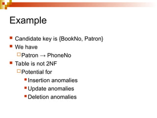 Example
 Candidate key is {BookNo, Patron}
 We have
Patron → PhoneNo
 Table is not 2NF
Potential for
 Insertion anomalies
 Update anomalies
 Deletion anomalies
 