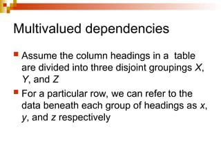 Multivalued dependencies
 Assume the column headings in a table
are divided into three disjoint groupings X,
Y, and Z
 For a particular row, we can refer to the
data beneath each group of headings as x,
y, and z respectively
 