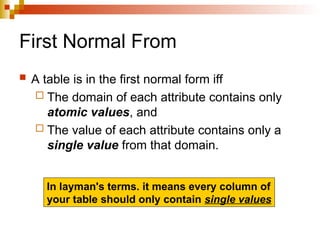 First Normal From
 A table is in the first normal form iff
 The domain of each attribute contains only
atomic values, and
 The value of each attribute contains only a
single value from that domain.
In layman's terms. it means every column of
your table should only contain single values
 