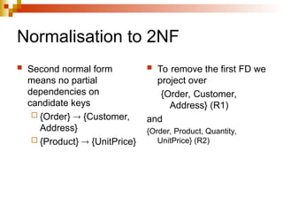 Normalisation to 2NF
 Second normal form
means no partial
dependencies on
candidate keys
 {Order}  {Customer,
Address}
 {Product}  {UnitPrice}
 To remove the first FD we
project over
{Order, Customer,
Address} (R1)
and
{Order, Product, Quantity,
UnitPrice} (R2)
 