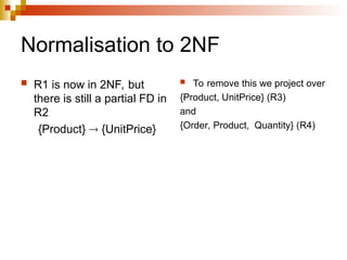 Normalisation to 2NF
 R1 is now in 2NF, but
there is still a partial FD in
R2
{Product}  {UnitPrice}
 To remove this we project over
{Product, UnitPrice} (R3)
and
{Order, Product, Quantity} (R4)
 