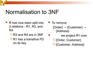Normalisation to 3NF
 R has now been split into
3 relations - R1, R3, and
R4
 R3 and R4 are in 3NF
 R1 has a transitive FD
on its key
 To remove
{Order}  {Customer} 
{Address}
 we project R1 over
 {Order, Customer}
 {Customer, Address}
 