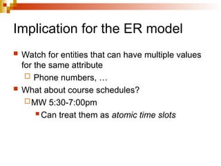 Implication for the ER model
 Watch for entities that can have multiple values
for the same attribute
 Phone numbers, …
 What about course schedules?
MW 5:30-7:00pm
 Can treat them as atomic time slots
 