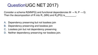 Consider a schema R(MNPQ) and functional dependencies M → N, P → Q.
Then the decomposition of R into R1 (MN) and R2(PQ) is________.
A. Dependency preserving but not lossless join
B. Dependency preserving and lossless join
C. Lossless join but not dependency preserving
D. Neither dependency preserving nor lossless join.
QuestionUGC NET 2017)
 