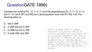 Consider the schema R= ( S, T, U, V ) and the dependencies S→T, T→U, U→V
and V→S. Let R (R1 and R2) be a decomposition such that R1∩R2 ≠ Ø. The
decomposition is:
A. Not in 2NF
B. In 2NF but not in 3NF
C. In 3NF but not in 2NF
D. In both 2NF and 3NF
QuestionGATE 1999)
R1∩R2 ≠ Ø means there is common
attribute in R1 and R2. Now if we
choose a decomposition positively then
we can choose something like R1(S, T,
U) and R2(U, V) then we can say that
decomposition is lossless because
common attribute is U and LHS of every
FDs are candidate key, therefore it is
in 2NF as well as 3NF. Option (D) is
correct.
 