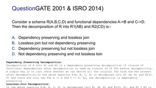 Consider a schema R(A,B,C,D) and functional dependencies A->B and C->D.
Then the decomposition of R into R1(AB) and R2(CD) is:-
A. Dependency preserving and lossless join
B. Lossless join but not dependency preserving
C. Dependency preserving but not lossless join
D. Not dependency preserving and not lossless loin
QuestionGATE 2001 & ISRO 2014)
Dependency Preserving Decomposition:
Decomposition of R into R1 and R2 is a dependency preserving decomposition if closure of
functional dependencies after decomposition is same as closure of of FDs before decomposition.
A simple way is to just check whether we can derive all the original FDs from the FDs present
after decomposition.In the above question R(A, B, C, D) is decomposed into R1 (A, B) and R2(C,
D) and there are only two FDs A -> B and C -> D. So, the decomposition is dependency
preserving
Lossless-Join Decomposition:
In the above question R(A, B, C, D) is decomposed into R1 (A, B) and R2(C, D), and R1 ∩ R2 is
 