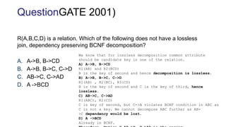 R(A,B,C,D) is a relation. Which of the following does not have a lossless
join, dependency preserving BCNF decomposition?
A. A->B, B->CD
B. A->B, B->C, C->D
C. AB->C, C->AD
D. A ->BCD
We know that for lossless decomposition common attribute
should be candidate key in one of the relation.
A) A->B, B->CD
R1(AB) and R2(BCD)
B is the key of second and hence decomposition is lossless.
B) A->B, B->C, C->D
R1(AB) , R2(BC), R3(CD)
B is the key of second and C is the key of third, hence
lossless.
C) AB->C, C->AD
R1(ABC), R2(CD)
C is key of second, but C->A violates BCNF condition in ABC as
C is not a key. We cannot decompose ABC further as AB-
>C dependency would be lost.
D) A ->BCD
Already in BCNF.
QuestionGATE 2001)
 