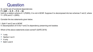 Q. Let the set of functional dependencies
F = {QR → S, R → P, S → Q}
hold on a relation schema X = (PQRS). X is not in BCNF. Suppose X is decomposed into two schemas Y and Z, where
Y = (PR) and Z = (QRS).
Consider the two statements given below.
I. Both Y and Z are in BCNF
II. Decomposition of X into Y and Z is dependency preserving and lossless
Which of the above statements is/are correct? (GATE 2019)
 I only
 Neither I nor II
 II only
 Both I and II
Question
 