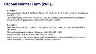 Second Normal Form (2NF)…
Example 3:
Let's take Relation R(A,B,C,D,E,F) with FD set = (A→B, B→C, C→D, D→E). Let's find if this Relation
is in 2NF or not.
The candidate key of the above Relation is (A). As the candidate key is not composite, the case of
partial dependency does not arise. Therefore the Relation is in 2NF.
Example 4:
Let’s take Relation R(A,B,C,D) with FD set = (AB→CD, C→A, D→B). Let's find if this Relation is in
2NF or not.
The candidate keys of the above Relation are (AB), (BC), (CD), (AD).
Prime Attributes – A, B, C, D. Non-prime Attributes – NILL
In this case, though, we have composite candidate keys but no non-prime attribute. So the case of
partial dependency does not arise. Therefore the Relation is in 2NF.
 