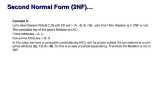Second Normal Form (2NF)…
Example 5:
Let’s take Relation R(A,B,C,D) with FD set = (A→B, B→D). Let's find if this Relation is in 2NF or not.
The candidate key of the above Relation is (AC).
Prime Attributes – A, C
Non-prime Attributes – B, D
In this case, we have a composite candidate key (AC), and its proper subset (A) can determine a non-
prime attribute (B), FD (A→B). So this is a case of partial dependency. Therefore the Relation is not in
2NF.
 