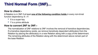 Third Normal Form (3NF)…
How to check:-
A Relation is in 3NF if at least one of the following condition holds in every non-trivial
function dependency X→Y:
 X is a super key
 Y is a prime attribute
How to convert 2NF to 3NF:-
The normalization of 2NF relations to 3NF involves the removal of transitive dependencies.
If a transitive dependency exists, we remove transitively dependent attribute(s) from the
Relation by placing the attribute(s) in a new Relation along with a copy of the determinant.
The remaining attributes of the Relation along with the determinant above remain part of
the base Relation.
 