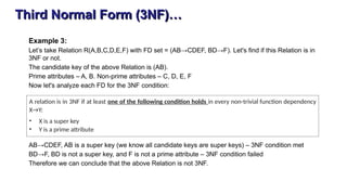 Third Normal Form (3NF)…
Example 3:
Let’s take Relation R(A,B,C,D,E,F) with FD set = (AB→CDEF, BD→F). Let's find if this Relation is in
3NF or not.
The candidate key of the above Relation is (AB).
Prime attributes – A, B. Non-prime attributes – C, D, E, F
Now let's analyze each FD for the 3NF condition:
AB→CDEF, AB is a super key (we know all candidate keys are super keys) – 3NF condition met
BD→F, BD is not a super key, and F is not a prime attribute – 3NF condition failed
Therefore we can conclude that the above Relation is not 3NF.
A relation is in 3NF if at least one of the following condition holds in every non-trivial function dependency
X→Y:
• X is a super key
• Y is a prime attribute
 