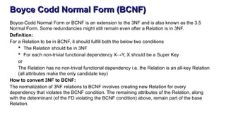 Boyce Codd Normal Form (BCNF)
Boyce-Codd Normal Form or BCNF is an extension to the 3NF and is also known as the 3.5
Normal Form. Some redundancies might still remain even after a Relation is in 3NF.
Definition:
For a Relation to be in BCNF, it should fulfill both the below two conditions
 The Relation should be in 3NF
 For each non-trivial functional dependency X→Y, X should be a Super Key
or
The Relation has no non-trivial functional dependency i.e. the Relation is an all-key Relation
(all attributes make the only candidate key)
How to convert 3NF to BCNF:
The normalization of 3NF relations to BCNF involves creating new Relation for every
dependency that violates the BCNF condition. The remaining attributes of the Relation, along
with the determinant (of the FD violating the BCNF condition) above, remain part of the base
Relation.
 