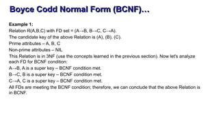 Boyce Codd Normal Form (BCNF)…
Example 1:
Relation R(A,B,C) with FD set = (A→B, B→C, C→A).
The candidate key of the above Relation is (A), (B), (C).
Prime attributes – A, B, C
Non-prime attributes – NIL
This Relation is in 3NF (use the concepts learned in the previous section). Now let's analyze
each FD for BCNF condition:
A→B, A is a super key – BCNF condition met.
B→C, B is a super key – BCNF condition met.
C→A, C is a super key – BCNF condition met.
All FDs are meeting the BCNF condition; therefore, we can conclude that the above Relation is
in BCNF.
 