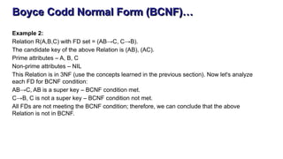Boyce Codd Normal Form (BCNF)…
Example 2:
Relation R(A,B,C) with FD set = (AB→C, C→B).
The candidate key of the above Relation is (AB), (AC).
Prime attributes – A, B, C
Non-prime attributes – NIL
This Relation is in 3NF (use the concepts learned in the previous section). Now let's analyze
each FD for BCNF condition:
AB→C, AB is a super key – BCNF condition met.
C→B, C is not a super key – BCNF condition not met.
All FDs are not meeting the BCNF condition; therefore, we can conclude that the above
Relation is not in BCNF.
 